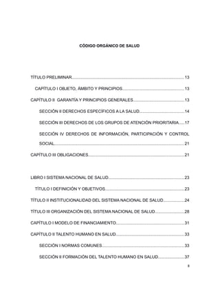 CÓDIGO ORGÁNICO DE SALUD
TÍTULO PRELIMINAR..................................................................................................13
CAPÍTULO I OBJETO, ÁMBITO Y PRINCIPIOS......................................................13
CAPÍTULO II GARANTÍA Y PRINCIPIOS GENERALES............................................13
SECCIÓN II DERECHOS ESPECÍFICOS A LA SALUD.......................................14
SECCIÓN III DERECHOS DE LOS GRUPOS DE ATENCIÓN PRIORITARIA.....17
SECCIÓN IV DERECHOS DE INFORMACIÓN, PARTICIPACIÓN Y CONTROL
SOCIAL.................................................................................................................21
CAPÍTULO III OBLIGACIONES...................................................................................21
LIBRO I SISTEMA NACIONAL DE SALUD..................................................................23
TÍTULO I DEFINICIÓN Y OBJETIVOS.....................................................................23
TÍTULO II INSTITUCIONALIDAD DEL SISTEMA NACIONAL DE SALUD..................24
TÍTULO III ORGANIZACIÓN DEL SISTEMA NACIONAL DE SALUD.........................28
CAPÍTULO I MODELO DE FINANCIAMIENTO...........................................................31
CAPÍTULO II TALENTO HUMANO EN SALUD...........................................................33
SECCIÓN I NORMAS COMUNES.......................................................................33
SECCIÓN II FORMACIÓN DEL TALENTO HUMANO EN SALUD.......................37
8
 