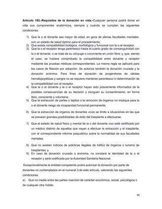 Artículo 185.-Requisitos de la donación en vida.-Cualquier persona podrá donar en
vida sus componentes anatómicos, siempre y cuando se cumplan las siguientes
condiciones:
1) Que la o el donante sea mayor de edad, en goce de plenas facultades mentales,
con un estado de salud óptimo para el procedimiento;
2) Que exista compatibilidad biológica, morfológica y funcional con la o el receptor;
3) Que la o el receptor tenga parentesco hasta el cuarto grado de consanguinidad con
la o el donante, o se trate de su cónyuge o conviviente en unión libre; y, que, siendo
el caso, se hubiere comprobado la compatibilidad entre donante y receptor
mediante las pruebas médicas correspondientes. La misma regla se aplicará para
los casos de filiación por adopción. Se autoriza también la donación cruzada y la
donación anónima. Para fines de donación de progenitores de células
hematopoyéticas y sangre no se requiere mantener parentesco ni determinación de
la compatibilidad con el receptor.
4) Que la o el donante y la o el receptor hayan sido previamente informados de la
posibles consecuencias de su decisión y otorguen su consentimiento, en forma
libre, consciente y voluntaria;
5) Que la extracción de partes o tejidos o la remoción de órganos no implique para la
o el donante riesgo de incapacidad funcional permanente;
6) Que la extracción de órganos de donantes vivos se limite a situaciones en las que
se prevean grandes posibilidades de éxito del trasplante a efectuarse;
7) Que el estado de salud físico y mental de la o del donante vivo esté certificado por
un médico distinto de aquellos que vayan a efectuar la extracción y el trasplante,
con el correspondiente informe psiquiátrico sobre la normalidad de sus facultades
mentales.
8) Que no existan indicios de prácticas ilegales de tráfico de órganos o turismo de
trasplantes; y,
9) En caso de donación cruzada o anónima, no constará la identidad de la o el
receptor y será codificada por la Autoridad Sanitaria Nacional.
Excepcionalmente la entidad competente podrá autorizar la donación por parte de
donantes no contemplados en el numeral 3 de este artículo, valorando las siguientes
condiciones.
a) Que no medie entre las partes coerción de carácter económica, social, psicológica o
de cualquier otra índole;
80
 