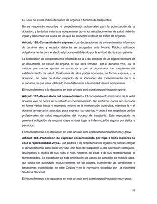 b) Que no exista indicio de tráfico de órganos o turismo de trasplantes;
No se requerirán requisitos ni procedimientos adicionales para la autorización de la
donación, y tanto las instancias competentes como los establecimientos de salud deberán
vigilar y denunciar los casos en los que se sospeche el delito de tráfico de órganos.
Artículo 186.-Consentimiento expreso.- Las declaraciones de consentimiento informado
de donante vivo y receptor deberán ser otorgadas ante Notario Público utilizando
obligatoriamente para el efecto el proceso establecido por la entidad técnica competente.
La declaración de consentimiento informado de la o del donante de un órgano constará en
un documento de cesión de órgano, el que será firmado por el donante vivo, por el
médico que ha de ejecutar la extracción y por el coordinador de trasplantes del
establecimiento de salud. Cualquiera de ellos podrá oponerse, en forma expresa, a la
donación, en caso de dudar respecto de la idoneidad del consentimiento de la o
el donante, lo que será notificado inmediatamente a la entidad técnica competente.
El incumplimiento a lo dispuesto en este artículo será considerado infracción grave.
Artículo 187.-Revocatoria del consentimiento.- El consentimiento informado de la o del
donante vivo no podrá ser sustituido ni complementado. Sin embargo, podrá ser revocado
en forma verbal hasta el momento mismo de la intervención quirúrgica, mientras la o el
donante conserve la capacidad para expresar su voluntad y deberá ser respetado por los
profesionales de salud responsables del proceso de trasplante. Esta revocatoria no
generará obligación de ninguna clase ni dará lugar a indemnización alguna por daños y
perjuicios.
El incumplimiento a lo dispuesto en este artículo será considerado infracción muy grave.
Artículo 188.-Prohibición de expresar consentimiento por hijas e hijos menores de
edad o representados vivos.- Los padres o los representantes legales no podrán otorgar
el consentimiento para donar en vida, con fines de trasplante u otra operación semejante,
los órganos o tejidos de sus hijas o hijos menores de edad o de sus representadas o
representados. Se exceptúan de esta prohibición los casos de donación de médula ósea,
que podrá ser autorizada exclusivamente por los padres, cumpliendo las condiciones y
limitaciones establecidas en este Código y en la normativa expedida por la Autoridad
Sanitaria Nacional.
El incumplimiento a lo dispuesto en este artículo será considerado infracción muy grave.
81
 