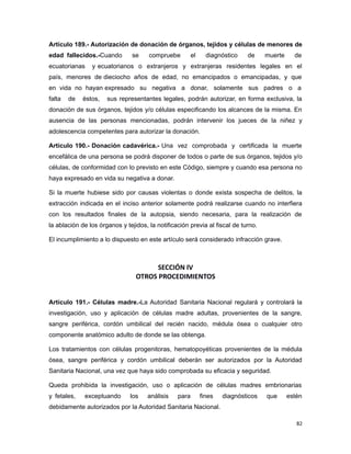 Artículo 189.- Autorización de donación de órganos, tejidos y células de menores de
edad fallecidos.-Cuando se compruebe el diagnóstico de muerte de
ecuatorianas y ecuatorianos o extranjeros y extranjeras residentes legales en el
país, menores de dieciocho años de edad, no emancipados o emancipadas, y que
en vida no hayan expresado su negativa a donar, solamente sus padres o a
falta de éstos, sus representantes legales, podrán autorizar, en forma exclusiva, la
donación de sus órganos, tejidos y/o células especificando los alcances de la misma. En
ausencia de las personas mencionadas, podrán intervenir los jueces de la niñez y
adolescencia competentes para autorizar la donación.
Artículo 190.- Donación cadavérica.- Una vez comprobada y certificada la muerte
encefálica de una persona se podrá disponer de todos o parte de sus órganos, tejidos y/o
células, de conformidad con lo previsto en este Código, siempre y cuando esa persona no
haya expresado en vida su negativa a donar.
Si la muerte hubiese sido por causas violentas o donde exista sospecha de delitos, la
extracción indicada en el inciso anterior solamente podrá realizarse cuando no interfiera
con los resultados finales de la autopsia, siendo necesaria, para la realización de
la ablación de los órganos y tejidos, la notificación previa al fiscal de turno.
El incumplimiento a lo dispuesto en este artículo será considerado infracción grave.
SECCIÓN IV
OTROS PROCEDIMIENTOS
Artículo 191.- Células madre.-La Autoridad Sanitaria Nacional regulará y controlará la
investigación, uso y aplicación de células madre adultas, provenientes de la sangre,
sangre periférica, cordón umbilical del recién nacido, médula ósea o cualquier otro
componente anatómico adulto de donde se las obtenga.
Los tratamientos con células progenitoras, hematopoyéticas provenientes de la médula
ósea, sangre periférica y cordón umbilical deberán ser autorizados por la Autoridad
Sanitaria Nacional, una vez que haya sido comprobada su eficacia y seguridad.
Queda prohibida la investigación, uso o aplicación de células madres embrionarias
y fetales, exceptuando los análisis para fines diagnósticos que estén
debidamente autorizados por la Autoridad Sanitaria Nacional.
82
 