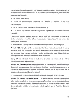 La manipulación de células madre con fines de investigación estará permitida siempre y
cuando exista la autorización expresa de la Autoridad Sanitaria Nacional y se cumpla con
los siguientes requisitos:
1) No existan fines de lucro;
2) Exista el consentimiento informado de donante y receptor o de sus
representantes;
3) No se trate de células madre embrionarias y fetales; y,
4) Las demás que señale el respectivo reglamento expedido por la Autoridad Sanitaria
Nacional.
La Autoridad Sanitaria Nacional autorizará realizar en el país investigación con ingeniería
tisular únicamente con células diferenciadas adultas y con el auspicio de centros de
investigación acreditados.
El incumplimiento a lo dispuesto en este artículo será considerado infracción grave.
Artículo 192.- Terapia celular.-La Autoridad Sanitaria Nacional autorizará el uso y
aplicación en el país de terapias con células progenitoras hematopoyéticas provenientes
de la médula ósea, sangre periférica y cordón umbilical, sólo para el tratamiento de
patologías en las que se haya demostrado efecto terapéutico.
De igual forma autorizará el uso de las terapias celulares que actualmente o a futuro
demuestren su eficacia y seguridad.
Artículo 193.-Xenotrasplante.-Los procedimientos de xenotrasplante estarán permitidos
únicamente cuando se garanticen condiciones científicas y tecnológicas que aseguren la
calidad del procedimiento con sujeción a principios bioéticos y a las regulaciones que al
efecto expida la Autoridad Sanitaria Nacional.
El incumplimiento a lo dispuesto en este artículo será considerado infracción grave.
Artículo 194.-Células sexuales humanas.- Las células sexuales humanas corresponden
a las células reproductivas humanas, masculinas y femeninas; son parte de estas células
los óvulos y espermatozoides y sus formas germinales. El uso de estas células para fines
de reproducción asistida, e investigación estará regulado por la Autoridad Sanitaria
Nacional.
83
 