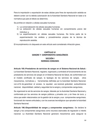 Para la importación o exportación de estas células para fines de reproducción asistida se
deberá contar con la debida autorización de la Autoridad Sanitaria Nacional en base a la
normativa que para el efecto se determine.
Se prohíbe en relación a células sexuales humanas:
1) La comercialización de células sexuales humanas;
2) La extracción de células sexuales humanas sin consentimiento previo del
individuo; y,
3) La experimentación en células sexuales humanas. No forma parte de la
experimentación los análisis y procedimientos propios de la técnica de
reproducción asistida.
El incumplimiento a lo dispuesto en este artículo será considerado infracción grave.
CAPÍTULO VI
SANGRE Y COMPONENTES SANGUÍNEOS
SECCIÓN I
NORMAS COMUNES
Artículo 195.-Prestadores de servicios de sangre en el Sistema Nacional de Salud.-
La Autoridad Sanitaria Nacional, regulará, organizará y controlará el funcionamiento de los
prestadores de servicios de sangre en el Sistema Nacional de Salud, de conformidad con
el modelo zonificado de sangre, la tipología de los servicios de sangre, otros
mecanismos, normativas y herramientas definidas por la Autoridad Sanitaria Nacional,
con el fin de garantizar el acceso, la equidad, uso racional, gratuidad, autosuficiencia
nacional, disponibilidad, calidad y seguridad de la sangre y componentes sanguíneos.
Se organizará la red de servicios de sangre, liderada por la Autoridad Sanitaria Nacional y
conformada por los servicios de sangre públicos y privados con y sin fines de lucro, y
otros que estén relacionados con la gestión de la sangre y sus componentes sanguíneos;
funcionará de manera articulada y con los avances tecnológicos que apruebe la Autoridad
Sanitaria Nacional.
Artículo 196.-Disponibilidad de sangre y componentes sanguíneos.- Se declara la
sangre y los componentes sanguíneos como recursos esenciales de regulación e interés
nacional. La Autoridad Sanitaria Nacional generará mecanismos para asegurar la
84
 