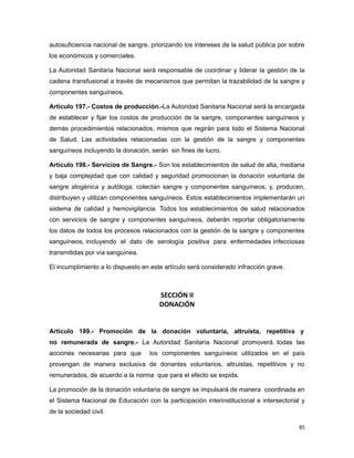 autosuficiencia nacional de sangre, priorizando los intereses de la salud pública por sobre
los económicos y comerciales.
La Autoridad Sanitaria Nacional será responsable de coordinar y liderar la gestión de la
cadena transfusional a través de mecanismos que permitan la trazabilidad de la sangre y
componentes sanguíneos.
Artículo 197.- Costos de producción.-La Autoridad Sanitaria Nacional será la encargada
de establecer y fijar los costos de producción de la sangre, componentes sanguíneos y
demás procedimientos relacionados, mismos que regirán para todo el Sistema Nacional
de Salud. Las actividades relacionadas con la gestión de la sangre y componentes
sanguíneos incluyendo la donación, serán sin fines de lucro.
Artículo 198.- Servicios de Sangre.- Son los establecimientos de salud de alta, mediana
y baja complejidad que con calidad y seguridad promocionan la donación voluntaria de
sangre alogénica y autóloga; colectan sangre y componentes sanguíneos; y, producen,
distribuyen y utilizan componentes sanguíneos. Estos establecimientos implementarán un
sistema de calidad y hemovigilancia. Todos los establecimientos de salud relacionados
con servicios de sangre y componentes sanguíneos, deberán reportar obligatoriamente
los datos de todos los procesos relacionados con la gestión de la sangre y componentes
sanguíneos, incluyendo el dato de serología positiva para enfermedades infecciosas
transmitidas por vía sanguínea.
El incumplimiento a lo dispuesto en este artículo será considerado infracción grave.
SECCIÓN II
DONACIÓN
Artículo 199.- Promoción de la donación voluntaria, altruista, repetitiva y
no remunerada de sangre.- La Autoridad Sanitaria Nacional promoverá todas las
acciones necesarias para que los componentes sanguíneos utilizados en el país
provengan de manera exclusiva de donantes voluntarios, altruistas, repetitivos y no
remunerados, de acuerdo a la norma que para el efecto se expida.
La promoción de la donación voluntaria de sangre se impulsará de manera coordinada en
el Sistema Nacional de Educación con la participación interinstitucional e intersectorial y
de la sociedad civil.
85
 