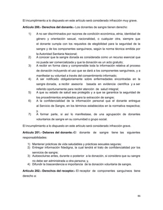 El incumplimiento a lo dispuesto en este artículo será considerado infracción muy grave.
Artículo 200.- Derechos del donante.- Los donantes de sangre tienen derecho:
1) A no ser discriminados por razones de condición económica, etnia, identidad de
género y orientación sexual, nacionalidad, o cualquier otra, siempre que
el donante cumpla con los requisitos de elegibilidad para la seguridad de la
sangre y de los componentes sanguíneos, según la norma técnica emitida por
la Autoridad Sanitaria Nacional;
2) A conocer que la sangre donada es considerada como un recurso esencial que
no puede ser comercializada y que la donación es un acto gratuito;
3) A recibir en forma clara y comprensible toda la información relativa al proceso
de donación incluyendo el uso que se dará a los componentes sanguíneos, y a
manifestar su voluntad a través del consentimiento informado;
4) A ser notificado obligatoriamente sobre enfermedades encontradas en la
sangre donada, a recibir asesoría basada en evidencia científica y a ser
referido oportunamente para recibir atención de salud integral;
5) A que su estado de salud sea protegido y a que se garantice la seguridad de
los procedimientos empleados para la extracción de sangre;
6) A la confidencialidad de la información personal que el donante entregue
al Servicio de Sangre, en los términos establecidos en la normativa respectiva;
y,
7) A formar parte, si así lo manifestase, de una agrupación de donantes
voluntarios de sangre en su comunidad o grupo social.
El incumplimiento a lo dispuesto en este artículo será considerado infracción grave.
Artículo 201.- Deberes del donante.-El donante de sangre tiene las siguientes
responsabilidades:
1) Mantener prácticas de vida saludables y prácticas sexuales seguras;
2) Entregar información fidedigna, la cual tendrá el trato de confidencialidad por los
servicios de sangre;
3) Autoexcluirse antes, durante o posterior a la donación, si considera que su sangre
no debe ser administrada a otra persona; y,
4) Difundir la trascendencia e importancia de la donación voluntaria de sangre.
Artículo 202.- Derechos del receptor.- El receptor de componentes sanguíneos tiene
derecho a:
86
 