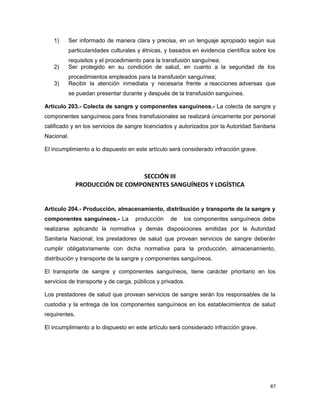1) Ser informado de manera clara y precisa, en un lenguaje apropiado según sus
particularidades culturales y étnicas, y basados en evidencia científica sobre los
requisitos y el procedimiento para la transfusión sanguínea;
2) Ser protegido en su condición de salud, en cuanto a la seguridad de los
procedimientos empleados para la transfusión sanguínea;
3) Recibir la atención inmediata y necesaria frente a reacciones adversas que
se puedan presentar durante y después de la transfusión sanguínea.
Artículo 203.- Colecta de sangre y componentes sanguíneos.- La colecta de sangre y
componentes sanguíneos para fines transfusionales se realizará únicamente por personal
calificado y en los servicios de sangre licenciados y autorizados por la Autoridad Sanitaria
Nacional.
El incumplimiento a lo dispuesto en este artículo será considerado infracción grave.
SECCIÓN III
PRODUCCIÓN DE COMPONENTES SANGUÍNEOS Y LOGÍSTICA
Artículo 204.- Producción, almacenamiento, distribución y transporte de la sangre y
componentes sanguíneos.- La producción de los componentes sanguíneos debe
realizarse aplicando la normativa y demás disposiciones emitidas por la Autoridad
Sanitaria Nacional; los prestadores de salud que provean servicios de sangre deberán
cumplir obligatoriamente con dicha normativa para la producción, almacenamiento,
distribución y transporte de la sangre y componentes sanguíneos.
El transporte de sangre y componentes sanguíneos, tiene carácter prioritario en los
servicios de transporte y de carga, públicos y privados.
Los prestadores de salud que provean servicios de sangre serán los responsables de la
custodia y la entrega de los componentes sanguíneos en los establecimientos de salud
requirentes.
El incumplimiento a lo dispuesto en este artículo será considerado infracción grave.
87
 