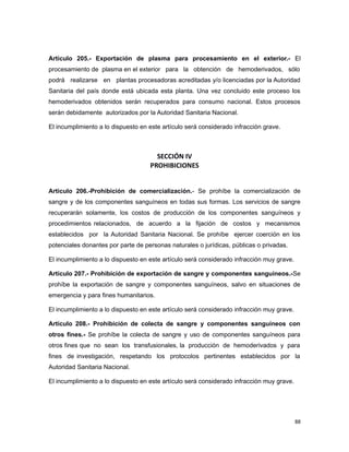 Artículo 205.- Exportación de plasma para procesamiento en el exterior.- El
procesamiento de plasma en el exterior para la obtención de hemoderivados, sólo
podrá realizarse en plantas procesadoras acreditadas y/o licenciadas por la Autoridad
Sanitaria del país donde está ubicada esta planta. Una vez concluido este proceso los
hemoderivados obtenidos serán recuperados para consumo nacional. Estos procesos
serán debidamente autorizados por la Autoridad Sanitaria Nacional.
El incumplimiento a lo dispuesto en este artículo será considerado infracción grave.
SECCIÓN IV
PROHIBICIONES
Artículo 206.-Prohibición de comercialización.- Se prohíbe la comercialización de
sangre y de los componentes sanguíneos en todas sus formas. Los servicios de sangre
recuperarán solamente, los costos de producción de los componentes sanguíneos y
procedimientos relacionados, de acuerdo a la fijación de costos y mecanismos
establecidos por la Autoridad Sanitaria Nacional. Se prohíbe ejercer coerción en los
potenciales donantes por parte de personas naturales o jurídicas, públicas o privadas.
El incumplimiento a lo dispuesto en este artículo será considerado infracción muy grave.
Artículo 207.- Prohibición de exportación de sangre y componentes sanguíneos.-Se
prohíbe la exportación de sangre y componentes sanguíneos, salvo en situaciones de
emergencia y para fines humanitarios.
El incumplimiento a lo dispuesto en este artículo será considerado infracción muy grave.
Artículo 208.- Prohibición de colecta de sangre y componentes sanguíneos con
otros fines.- Se prohíbe la colecta de sangre y uso de componentes sanguíneos para
otros fines que no sean los transfusionales, la producción de hemoderivados y para
fines de investigación, respetando los protocolos pertinentes establecidos por la
Autoridad Sanitaria Nacional.
El incumplimiento a lo dispuesto en este artículo será considerado infracción muy grave.
88
 