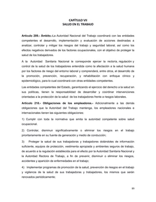 CAPÍTULO VII
SALUD EN EL TRABAJO
Artículo 209.- Ámbito.-La Autoridad Nacional del Trabajo coordinará con las entidades
competentes el desarrollo, implementación y evaluación de acciones destinadas a
analizar, controlar y mitigar los riesgos del trabajo y seguridad laboral, así como los
efectos negativos derivados de los factores ocupacionales, con el objetivo de proteger la
salud de los trabajadores.
A la Autoridad Sanitaria Nacional le corresponde ejercer la rectoría, regulación y
control de la salud de los trabajadores entendida como la afectación a la salud humana
por los factores de riesgo del entorno laboral y comprenderá, entre otros, el desarrollo de
la promoción, prevención, recuperación, y rehabilitación con enfoque clínico y
epidemiológico, para lo cual coordinará con otras entidades competentes.
Las entidades competentes del Estado, garantizando el ejercicio del derecho a la salud en
sus políticas, tienen la responsabilidad de desarrollar y coordinar intervenciones
orientadas a la protección de la salud de los trabajadores frente a riesgos laborales.
Artículo 210.- Obligaciones de los empleadores.- Adicionalmente a las demás
obligaciones que la Autoridad del Trabajo mantenga, los empleadores nacionales e
internacionales tienen las siguientes obligaciones:
1) Cumplir con toda la normativa que emita la autoridad competente sobre salud
ocupacional.
2) Controlar, disminuir significativamente o eliminar los riesgos en el trabajo
prioritariamente en su fuente de generación y medio de conducción;
3) Proteger la salud de sus trabajadoras y trabajadores dotándoles de información
suficiente, equipos de protección, vestimenta apropiada y ambientes seguros de trabajo,
de acuerdo a la regulación establecida para el efecto por la Autoridad Sanitaria Nacional y
la Autoridad Rectora de Trabajo, a fin de prevenir, disminuir o eliminar los riesgos,
accidentes y aparición de enfermedades en el trabajo;
4) Implementar programas de promoción de la salud, prevención de riesgos en el trabajo
y vigilancia de la salud de sus trabajadoras y trabajadores, los mismos que serán
renovados periódicamente;
89
 