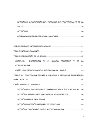 SECCIÓN III AUTORIZACIÓN DEL EJERCICIO DE PROFESIONALES DE LA
SALUD..................................................................................................................38
SECCIÓN IV.........................................................................................................40
RESPONSABILIDAD PROFESIONAL SANITARIA..............................................40
LIBRO II CUIDADO INTEGRAL DE LA SALUD...........................................................41
TÍTULO I NORMAS COMUNES...................................................................................41
TÍTULO II PROMOCIÓN DE LA SALUD......................................................................42
CAPÍTULO I PROMOCIÓN EN EL ÁMBITO EDUCATIVO Y DE LA
COMUNICACIÓN.....................................................................................................42
CAPÍTULO II PROMOCIÓN DE ALIMENTACIÓN SALUDABLE..............................43
TÍTULO III PROTECCIÓN FRENTE A RIESGOS Y AMENAZAS AMBIENTALES
PARA LA SALUD..........................................................................................................44
CAPÍTULO I SALUD AMBIENTAL................................................................................44
SECCIÓN I CALIDAD DEL AIRE Y CONTAMINACIÓN ACÚSTICA Y VISUAL....46
SECCIÓN II RADIACIONES IONIZANTES Y NO IONIZANTES..........................46
SECCIÓN III AGUA PROCESADA.......................................................................46
SECCIÓN IV GESTIÓN INTEGRAL DE DESECHOS..........................................49
SECCIÓN V CALIDAD DEL SUELO Y CONTAMINACIÓN..................................51
9
 