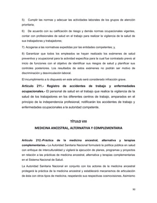5) Cumplir las normas y adecuar las actividades laborales de los grupos de atención
prioritaria;
6) De acuerdo con su calificación de riesgo y demás normas ocupacionales vigentes,
contar con profesionales de salud en el trabajo para realizar la vigilancia de la salud de
sus trabajadoras y trabajadores;
7) Acogerse a las normativas expedidas por las entidades competentes; y,
8) Garantizar que todos los empleados se hayan realizado los exámenes de salud
preventiva y ocupacional para la actividad específica para la cual fue contratado previo al
inicio de funciones con el objetivo de identificar sus riesgos de salud y planificar sus
controles posteriores. Los resultados de estos exámenes no podrán ser motivo de
discriminación y desvinculación laboral.
El incumplimiento a lo dispuesto en este artículo será considerado infracción grave.
Artículo 211.- Registro de accidentes de trabajo y enfermedades
ocupacionales.- El personal de salud en el trabajo que realice la vigilancia de la
salud de los trabajadores en los diferentes centros de trabajo, amparados en el
principio de la independencia profesional, notificarán los accidentes de trabajo y
enfermedades ocupacionales a la autoridad competente.
TÍTULO VIII
MEDICINA ANCESTRAL, ALTERNATIVA Y COMPLEMENTARIA
Artículo 212.-Práctica de la medicina ancestral, alternativa y terapias
complementarias.- La Autoridad Sanitaria Nacional formulará la política pública en salud
con enfoque de interculturalidad y vigilará la ejecución de planes, programas y proyectos
en relación a las prácticas de medicina ancestral, alternativa y terapias complementarias
en el Sistema Nacional de Salud.
La Autoridad Sanitaria Nacional en conjunto con los actores de la medicina ancestral
protegerá la práctica de la medicina ancestral y establecerá mecanismos de articulación
de ésta con otros tipos de medicina, respetando sus respectivas cosmovisiones. Asimismo
90
 