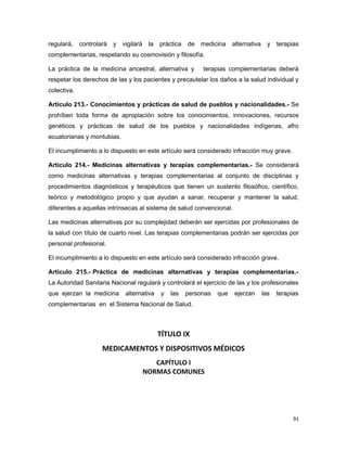 regulará, controlará y vigilará la práctica de medicina alternativa y terapias
complementarias, respetando su cosmovisión y filosofía.
La práctica de la medicina ancestral, alternativa y terapias complementarias deberá
respetar los derechos de las y los pacientes y precautelar los daños a la salud individual y
colectiva.
Artículo 213.- Conocimientos y prácticas de salud de pueblos y nacionalidades.- Se
prohíben toda forma de apropiación sobre los conocimientos, innovaciones, recursos
genéticos y prácticas de salud de los pueblos y nacionalidades indígenas, afro
ecuatorianas y montubias.
El incumplimiento a lo dispuesto en este artículo será considerado infracción muy grave.
Artículo 214.- Medicinas alternativas y terapias complementarias.- Se considerará
como medicinas alternativas y terapias complementarias al conjunto de disciplinas y
procedimientos diagnósticos y terapéuticos que tienen un sustento filosófico, científico,
teórico y metodológico propio y que ayudan a sanar, recuperar y mantener la salud,
diferentes a aquellas intrínsecas al sistema de salud convencional.
Las medicinas alternativas por su complejidad deberán ser ejercidas por profesionales de
la salud con título de cuarto nivel. Las terapias complementarias podrán ser ejercidas por
personal profesional.
El incumplimiento a lo dispuesto en este artículo será considerado infracción grave.
Artículo 215.- Práctica de medicinas alternativas y terapias complementarias.-
La Autoridad Sanitaria Nacional regulará y controlará el ejercicio de las y los profesionales
que ejerzan la medicina alternativa y las personas que ejerzan las terapias
complementarias en el Sistema Nacional de Salud.
TÍTULO IX
MEDICAMENTOS Y DISPOSITIVOS MÉDICOS
CAPÍTULO I
NORMAS COMUNES
91
 