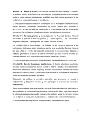 Artículo 216.- Ámbito y alcance.- La Autoridad Sanitaria Nacional regulará y controlará
el acceso y gestión de suministro de medicamentos y dispositivos médicos en el ámbito
sanitario, en los aspectos relacionados a la calidad, seguridad, eficacia, y uso racional con
el objetivo de precautelar la salud de la población.
El ente rector del sector industrial en coordinación con la Autoridad Sanitaria Nacional y
demás instancias pertinentes, desarrollarán la política pública para promover la
producción y comercialización de medicamentos, precautelando que los lineamientos
cumplan con las políticas de calidad determinadas por la Autoridad competente.
Artículo 217.- Farmacovigilancia y tecnovigilancia.- La Autoridad Sanitaria Nacional
desarrollará el sistema de farmacovigilancia y tecno vigilancia, de cumplimiento
obligatorio para todos los integrantes del Sistema Nacional de Salud.
Los establecimientos farmacéuticos, los titulares de los registros sanitarios y los
profesionales de la salud, están obligados a reportar ante la Autoridad Sanitaria Nacional
las sospechas de eventos adversos atribuibles al uso de medicamentos y dispositivos
médicos, garantizando el acceso a toda la información que ésta requiera, mismos que
serán establecidos en la normativa correspondiente creada para el efecto.
El incumplimiento a lo dispuesto en este artículo será considerado infracción muy grave.
Artículo 218.- Garantía de acceso y Uso Racional.- El Estado, a través de la Autoridad
Sanitaria Nacional garantizará el acceso equitativo, efectivo y oportuno a medicamentos y
dispositivos médicos de calidad, seguros y eficaces, priorizando los intereses de la salud
pública sobre los económicos y comerciales, especialmente en situaciones de emergencia
sanitaria y desastres naturales o antrópicos.
Establecerá las políticas y normativa específica que promuevan el acceso a
medicamentos y dispositivos médicos y otras estrategias a favor del uso racional de
medicamentos.
Todas las instituciones públicas y privadas dentro del Sistema Nacional de Salud tienen la
responsabilidad de promover el uso racional de medicamentos. Las y los profesionales de
la salud autorizados para prescribir medicamentos deberán acatar la normativa emitida
con el objetivo de precautelar el uso racional de medicamentos en el territorio nacional.
El incumplimiento a lo dispuesto en este artículo será considerado falta grave.
92
 