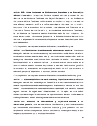 Artículo 219.- Listas Nacionales de Medicamentos Esenciales y de Dispositivos
Médicos Esenciales.- La Autoridad Sanitaria Nacional elaborará y revisará la Lista
Nacional de Medicamentos Esenciales y su Registro Terapéutico y, la Lista Nacional de
Dispositivos Médicos Esenciales periódicamente, en un plazo no mayor a dos años; en
base a la mejor evidencia científica, al perfil epidemiológico, criterios de costo – beneficio,
entre otros. Para el tratamiento de los usuarios cuya cobertura esté financiada por el
Estado en el Sistema Nacional de Salud, la Lista Nacional de Medicamentos Esenciales y
la Lista Nacional de Dispositivos Médicos Esenciales serán de uso obligatorio. En
casos excepcionales, debidamente justificados, la Autoridad Sanitaria Nacional podrá
autorizar la adquisición de medicamentos o dispositivos médicos no contemplados en las
listas mencionadas.
El incumplimiento a lo dispuesto en este artículo será considerado falta grave.
Artículo 220.- Disponibilidad de medicamentos y dispositivos médicos.- Los titulares
del registro sanitario de los medicamentos y dispositivos médicos que forman parte de la
lista Nacional de medicamentos esenciales y dispositivos médicos esenciales, están en
la obligación de disponer de los mismos en las cantidades necesarias, a fin de evitar el
desabastecimiento en el territorio nacional. Los establecimientos farmacéuticos en el
territorio nacional deberán mantener disponible en el mercado medicamentos genéricos
de acuerdo a su especialidad, en un porcentaje no inferior al 20% y de acuerdo a la
normativa que para el efecto emita la Autoridad Sanitaria Nacional.
El incumplimiento a lo dispuesto en este artículo será considerado infracción muy grave.
Artículo 221.-Desabastecimiento de medicamentos y dispositivos médicos.- El titular
del registro sanitario está en la obligación de notificar a la autoridad competente sobre la
falta de disponibilidad del medicamento registrado en el mercado nacional por más de 6
meses. Los medicamentos de fabricación nacional o extranjera, que habiendo obtenido
registro sanitario no hayan sido comercializados por un lapso de doce meses
consecutivos serán objeto de cancelación del registro sanitario, excepto cuando sean de
interés para la salud pública definida por la Autoridad Sanitaria Nacional.
Artículo 222.- Provisión de medicamentos y dispositivos médicos a las
instituciones públicas.- Los establecimientos farmacéuticos y otros establecimientos
que comercialicen medicamentos, dispositivos médicos y otros productos con fines
terapéuticos a instituciones públicas, deberán descontar un porcentaje no inferior al 15%
del precio techo definido por la autoridad competente.
93
 