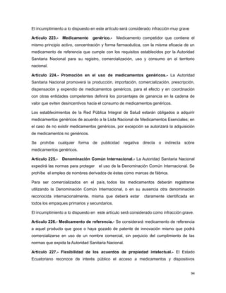 El incumplimiento a lo dispuesto en este artículo será considerado infracción muy grave
Artículo 223.- Medicamento genérico.- Medicamento competidor que contiene el
mismo principio activo, concentración y forma farmacéutica, con la misma eficacia de un
medicamento de referencia que cumple con los requisitos establecidos por la Autoridad
Sanitaria Nacional para su registro, comercialización, uso y consumo en el territorio
nacional.
Artículo 224.- Promoción en el uso de medicamentos genéricos.- La Autoridad
Sanitaria Nacional promoverá la producción, importación, comercialización, prescripción,
dispensación y expendio de medicamentos genéricos, para el efecto y en coordinación
con otras entidades competentes definirá los porcentajes de ganancia en la cadena de
valor que eviten desincentivos hacia el consumo de medicamentos genéricos.
Los establecimientos de la Red Pública Integral de Salud estarán obligados a adquirir
medicamentos genéricos de acuerdo a la Lista Nacional de Medicamentos Esenciales; en
el caso de no existir medicamentos genéricos, por excepción se autorizará la adquisición
de medicamentos no genéricos.
Se prohíbe cualquier forma de publicidad negativa directa o indirecta sobre
medicamentos genéricos.
Artículo 225.- Denominación Común Internacional.- La Autoridad Sanitaria Nacional
expedirá las normas para proteger el uso de la Denominación Común Internacional. Se
prohíbe el empleo de nombres derivados de éstas como marcas de fábrica.
Para ser comercializados en el país, todos los medicamentos deberán registrarse
utilizando la Denominación Común Internacional, o en su ausencia otra denominación
reconocida internacionalmente, misma que deberá estar claramente identificada en
todos los empaques primarios y secundarios.
El incumplimiento a lo dispuesto en este artículo será considerado como infracción grave.
Artículo 226.- Medicamento de referencia.- Se considerará medicamento de referencia
a aquel producto que goce o haya gozado de patente de innovación mismo que podrá
comercializarse en uso de un nombre comercial, sin perjuicio del cumplimiento de las
normas que expida la Autoridad Sanitaria Nacional.
Artículo 227.- Flexibilidad de los acuerdos de propiedad intelectual.- El Estado
Ecuatoriano reconoce de interés público el acceso a medicamentos y dispositivos
94
 