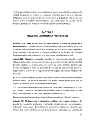 médicos para el tratamiento de enfermedades que afecten a la población ecuatoriana, la
entidad competente en materia de propiedad intelectual podrá conceder licencias
obligatorias sobre las patentes de los medicamentos y dispositivos médicos de uso
humano u otras flexibilidades contempladas en los Acuerdos sobre los Aspectos de los
Derechos de Propiedad Intelectual relacionados con el Comercio (ADPIC).
CAPÍTULO II
REQUISITOS, LIMITACIONES Y PROHIBICIONES
Artículo 228.- Liberación de lotes de medicamentos o productos biológicos y
biotecnológicos.- Los medicamentos y productos biológicos y biotecnológicos adquiridos
a cualquier título por instituciones públicas o privadas, producidos en el país o importados,
serán sometidos a la normativa y procesos establecidos por la Autoridad Sanitaria
Nacional para liberación de lotes con el fin de preservar su calidad y seguridad.
Artículo 229.- Etiquetado, prospecto o inserto.- Los medicamentos contendrán en sus
etiquetas, prospectos o insertos, la información y requisitos normados por la Autoridad
Sanitaria Nacional, que incluirán al menos: número de registro sanitario, Denominación
Común Internacional y fecha de expiración. En el caso de medicamentos genéricos,
deberá además incluirse en la etiqueta, claramente legible, las palabras "Medicamento
Genérico".
En el caso de medicamentos que se distribuyan en el sector público la Autoridad Sanitaria
Nacional definirá los requisitos adicionales que deberá contener el etiquetado con el
objetivo de promover el uso racional y la calidad del gasto.
Todo medicamento deberá ser comercializado con un prospecto sobre el producto, cuyo
texto deberá contener la información que Autoridad Sanitaria Nacional defina para el
efecto, garantizando así el derecho de las personas a la información.
El incumplimiento a lo dispuesto en este artículo será considerado infracción muy grave.
Artículo 230- Medicamentos y dispositivos médicos sin registro sanitario.- Se
prohíbe la importación, producción, fabricación, almacenamiento, comercialización,
distribución y dispensación de medicamentos y dispositivos médicos que no cuenten con
el respectivo registro sanitario nacional. Si se detectare y comprobare su existencia, la
95
 