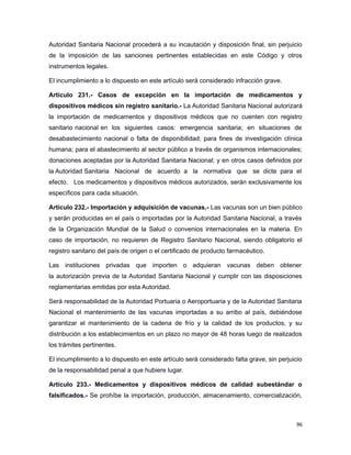 Autoridad Sanitaria Nacional procederá a su incautación y disposición final, sin perjuicio
de la imposición de las sanciones pertinentes establecidas en este Código y otros
instrumentos legales.
El incumplimiento a lo dispuesto en este artículo será considerado infracción grave.
Artículo 231.- Casos de excepción en la importación de medicamentos y
dispositivos médicos sin registro sanitario.- La Autoridad Sanitaria Nacional autorizará
la importación de medicamentos y dispositivos médicos que no cuenten con registro
sanitario nacional en los siguientes casos: emergencia sanitaria; en situaciones de
desabastecimiento nacional o falta de disponibilidad; para fines de investigación clínica
humana; para el abastecimiento al sector público a través de organismos internacionales;
donaciones aceptadas por la Autoridad Sanitaria Nacional; y en otros casos definidos por
la Autoridad Sanitaria Nacional de acuerdo a la normativa que se dicte para el
efecto. Los medicamentos y dispositivos médicos autorizados, serán exclusivamente los
específicos para cada situación.
Artículo 232.- Importación y adquisición de vacunas.- Las vacunas son un bien público
y serán producidas en el país o importadas por la Autoridad Sanitaria Nacional, a través
de la Organización Mundial de la Salud o convenios internacionales en la materia. En
caso de importación, no requieren de Registro Sanitario Nacional, siendo obligatorio el
registro sanitario del país de origen o el certificado de producto farmacéutico.
Las instituciones privadas que importen o adquieran vacunas deben obtener
la autorización previa de la Autoridad Sanitaria Nacional y cumplir con las disposiciones
reglamentarias emitidas por esta Autoridad.
Será responsabilidad de la Autoridad Portuaria o Aeroportuaria y de la Autoridad Sanitaria
Nacional el mantenimiento de las vacunas importadas a su arribo al país, debiéndose
garantizar el mantenimiento de la cadena de frío y la calidad de los productos, y su
distribución a los establecimientos en un plazo no mayor de 48 horas luego de realizados
los trámites pertinentes.
El incumplimiento a lo dispuesto en este artículo será considerado falta grave, sin perjuicio
de la responsabilidad penal a que hubiere lugar.
Artículo 233.- Medicamentos y dispositivos médicos de calidad subestándar o
falsificados.- Se prohíbe la importación, producción, almacenamiento, comercialización,
96
 