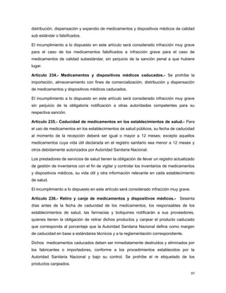 distribución, dispensación y expendio de medicamentos y dispositivos médicos de calidad
sub estándar o falsificados.
El incumplimiento a lo dispuesto en este artículo será considerado infracción muy grave
para el caso de los medicamentos falsificados e infracción grave para el caso de
medicamentos de calidad subestándar, sin perjuicio de la sanción penal a que hubiere
lugar.
Artículo 234.- Medicamentos y dispositivos médicos caducados.- Se prohíbe la
importación, almacenamiento con fines de comercialización, distribución y dispensación
de medicamentos y dispositivos médicos caducados.
El incumplimiento a lo dispuesto en este artículo será considerado infracción muy grave
sin perjuicio de la obligatoria notificación a otras autoridades competentes para su
respectiva sanción.
Artículo 235.- Caducidad de medicamentos en los establecimientos de salud.- Para
el uso de medicamentos en los establecimientos de salud públicos, su fecha de caducidad
al momento de la recepción deberá ser igual o mayor a 12 meses; excepto aquellos
medicamentos cuya vida útil declarada en el registro sanitario sea menor a 12 meses y
otros debidamente autorizados por Autoridad Sanitaria Nacional.
Los prestadores de servicios de salud tienen la obligación de llevar un registro actualizado
de gestión de inventarios con el fin de vigilar y controlar los inventarios de medicamentos
y dispositivos médicos, su vida útil y otra información relevante en cada establecimiento
de salud.
El incumplimiento a lo dispuesto en este artículo será considerado infracción muy grave.
Artículo 236.- Retiro y canje de medicamentos y dispositivos médicos.- Sesenta
días antes de la fecha de caducidad de los medicamentos, los responsables de los
establecimientos de salud, las farmacias y botiquines notificarán a sus proveedores,
quienes tienen la obligación de retirar dichos productos y canjear el producto caducado
que corresponda al porcentaje que la Autoridad Sanitaria Nacional defina como margen
de caducidad en base a estándares técnicos y a la reglamentación correspondiente.
Dichos medicamentos caducados deben ser inmediatamente destruidos y eliminados por
los fabricantes o importadores, conforme a los procedimientos establecidos por la
Autoridad Sanitaria Nacional y bajo su control. Se prohíbe el re etiquetado de los
productos canjeados.
97
 