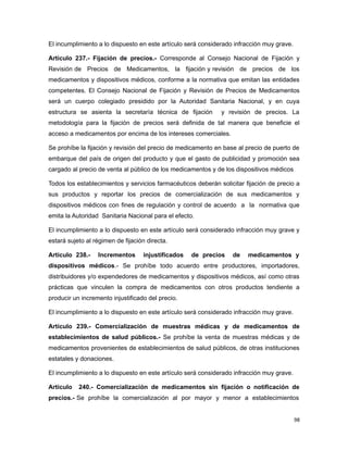 El incumplimiento a lo dispuesto en este artículo será considerado infracción muy grave.
Artículo 237.- Fijación de precios.- Corresponde al Consejo Nacional de Fijación y
Revisión de Precios de Medicamentos, la fijación y revisión de precios de los
medicamentos y dispositivos médicos, conforme a la normativa que emitan las entidades
competentes. El Consejo Nacional de Fijación y Revisión de Precios de Medicamentos
será un cuerpo colegiado presidido por la Autoridad Sanitaria Nacional, y en cuya
estructura se asienta la secretaría técnica de fijación y revisión de precios. La
metodología para la fijación de precios será definida de tal manera que beneficie el
acceso a medicamentos por encima de los intereses comerciales.
Se prohíbe la fijación y revisión del precio de medicamento en base al precio de puerto de
embarque del país de origen del producto y que el gasto de publicidad y promoción sea
cargado al precio de venta al público de los medicamentos y de los dispositivos médicos
Todos los establecimientos y servicios farmacéuticos deberán solicitar fijación de precio a
sus productos y reportar los precios de comercialización de sus medicamentos y
dispositivos médicos con fines de regulación y control de acuerdo a la normativa que
emita la Autoridad Sanitaria Nacional para el efecto.
El incumplimiento a lo dispuesto en este artículo será considerado infracción muy grave y
estará sujeto al régimen de fijación directa.
Artículo 238.- Incrementos injustificados de precios de medicamentos y
dispositivos médicos.- Se prohíbe todo acuerdo entre productores, importadores,
distribuidores y/o expendedores de medicamentos y dispositivos médicos, así como otras
prácticas que vinculen la compra de medicamentos con otros productos tendiente a
producir un incremento injustificado del precio.
El incumplimiento a lo dispuesto en este artículo será considerado infracción muy grave.
Artículo 239.- Comercialización de muestras médicas y de medicamentos de
establecimientos de salud públicos.- Se prohíbe la venta de muestras médicas y de
medicamentos provenientes de establecimientos de salud públicos, de otras instituciones
estatales y donaciones.
El incumplimiento a lo dispuesto en este artículo será considerado infracción muy grave.
Artículo 240.- Comercialización de medicamentos sin fijación o notificación de
precios.- Se prohíbe la comercialización al por mayor y menor a establecimientos
98
 