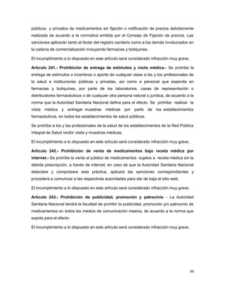 públicos y privados de medicamentos sin fijación o notificación de precios debidamente
realizada de acuerdo a la normativa emitida por el Consejo de Fijación de precios. Las
sanciones aplicarán tanto al titular del registro sanitario como a los demás involucrados en
la cadena de comercialización incluyendo farmacias y botiquines.
El incumplimiento a lo dispuesto en este artículo será considerado infracción muy grave.
Artículo 241.- Prohibición de entrega de estímulos y visita médica.- Se prohíbe la
entrega de estímulos o incentivos o aporte de cualquier clase a las y los profesionales de
la salud e instituciones públicas y privadas, así como a personal que expenda en
farmacias y botiquines, por parte de los laboratorios, casas de representación o
distribuidores farmacéuticos o de cualquier otra persona natural o jurídica, de acuerdo a la
norma que la Autoridad Sanitaria Nacional defina para el efecto. Se prohíbe realizar la
visita médica y entregar muestras médicas por parte de los establecimientos
farmacéuticos, en todos los establecimientos de salud públicos.
Se prohíbe a los y las profesionales de la salud de los establecimientos de la Red Pública
Integral de Salud recibir visita y muestras médicas.
El incumplimiento a lo dispuesto en este artículo será considerado infracción muy grave.
Artículo 242.- Prohibición de venta de medicamentos bajo receta médica por
internet.- Se prohíbe la venta al público de medicamentos sujetos a receta médica sin la
debida prescripción, a través de internet; en caso de que la Autoridad Sanitaria Nacional
detectare y comprobare esta práctica, aplicará las sanciones correspondientes y
procederá a comunicar a las respectivas autoridades para dar de baja el sitio web.
El incumplimiento a lo dispuesto en este artículo será considerado infracción muy grave.
Artículo 243.- Prohibición de publicidad, promoción y patrocinio - La Autoridad
Sanitaria Nacional tendrá la facultad de prohibir la publicidad, promoción y/o patrocinio de
medicamentos en todos los medios de comunicación masiva, de acuerdo a la norma que
expida para el efecto.
El incumplimiento a lo dispuesto en este artículo será considerado infracción muy grave.
99
 