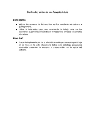Significado y sentido de este Proyecto de Aula



PROPOSITOS

     Mejorar los procesos de lectoescritura en los estudiantes de primero a
     quinto primaria.
     Utilizar la informática como una herramienta de trabajo para que los
     estudiantes superen las dificultades de lectoescritura en todos sus ámbitos
     educativos.

FINALIDAD

     Buscar la implementación de la informática en los procesos de aprendizaje
     en los niños de la sede educativa la Batea como estrategia pedagógica
     superando problemas de escritura y pronunciación con la ayuda del
     software.
 