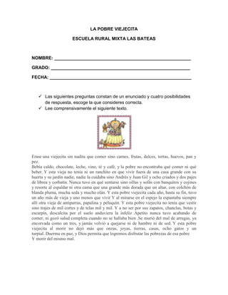 LA POBRE VIEJECITA

                       ESCUELA RURAL MIXTA LAS BATEAS



NOMBRE: _______________________________________________________

GRADO: ________________________________________________________

FECHA: _________________________________________________________



    Las siguientes preguntas constan de un enunciado y cuatro posibilidades
     de respuesta, escoge la que consideres correcta.
    Lee comprensivamente el siguiente texto.




Erase una viejecita sin nadita que comer sino carnes, frutas, dulces, tortas, huevos, pan y
pez.
Bebía caldo, chocolate, leche, vino, té y café, y la pobre no encontraba qué comer ni qué
beber. Y esta vieja no tenía ni un ranchito en que vivir fuera de una casa grande con su
huerta y su jardín nadie, nadie la cuidaba sino Andrés y Juan Gil y ocho criados y dos pajes
de librea y corbatín. Nunca tuvo en qué sentarse sino sillas y sofás con banquitos y cojines
y resorte al espaldar ni otra cama que una grande más dorada que un altar, con colchón de
blanda pluma, mucha seda y mucho olán. Y esta pobre viejecita cada año, hasta su fin, tuvo
un año más de vieja y uno menos que vivir Y al mirarse en el espejo la espantaba siempre
allí otra vieja de antiparras, papalina y peluquín. Y esta pobre viejecita no tenía que vestir
sino trajes de mil cortes y de telas mil y mil. Y a no ser por sus zapatos, chanclas, botas y
escarpín, descalcita por el suelo anduviera la infeliz .Apetito nunca tuvo acabando de
comer, ni gozó salud completa cuando no se hallaba bien .Se murió del mal de arrugas, ya
encorvada como un tres, y jamás volvió a quejarse ni de hambre ni de sed. Y esta pobre
viejecita al morir no dejó más que onzas, joyas, tierras, casas, ocho gatos y un
turpial. Duerma en paz, y Dios permita que logremos disfrutar las pobrezas de esa pobre
Y morir del mismo mal.
 