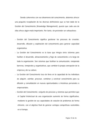 Siendo coherentes con ese dinamismo del conocimiento, debemos ofrecer

una pequeña recopilación de las diversas definiciones que se han dado de la

Gestión del Conocimiento (Knowledge Management), puesto que cada una de

ellas ofrece algún matiz importante. Por tanto, sin pretender ser exhaustivos:



- Gestión del Conocimiento significa gestionar los procesos de creación,

  desarrollo, difusión y explotación del conocimiento para generar capacidad

  organizativa.

- La Gestión del Conocimiento es la base que integra otros sistemas para

  facilitar el desarrollo, almacenamiento y flujo de conocimiento a lo largo de

  toda la organización. Son sistemas que facilitan la comunicación, rompiendo

  barreras, temporales y organizativas, que cambian la propia concepción de la

  empresa y de su cultura.

- La Gestión del Conocimiento toca de lleno en la capacidad de los individuos

  de adquirir, asimilar, procesar, combinar y construir conocimiento para su

  difusión y consolidación en nuevas oportunidades o iniciativas personales o

  empresariales.

- Gestión del Conocimiento: conjunto de procesos y sistemas que permiten que

   el Capital Intelectual de una organización aumente de forma significativa,

   mediante la gestión de sus capacidades de solución de problemas de forma

   eficiente, con el objetivo final de generar ventajas competitivas sostenibles

   en el tiempo.



                                                                Página 10 de 46
 