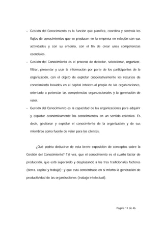 - Gestión del Conocimiento es la función que planifica, coordina y controla los

  flujos de conocimientos que se producen en la empresa en relación con sus

  actividades y con su entorno, con el fin de crear unas competencias

  esenciales.

- Gestión del Conocimiento es el proceso de detectar, seleccionar, organizar,

  filtrar, presentar y usar la información por parte de los participantes de la

  organización, con el objeto de explotar cooperativamente los recursos de

  conocimiento basados en el capital intelectual propio de las organizaciones,

  orientado a potenciar las competencias organizacionales y la generación de

  valor.

- Gestión del Conocimiento es la capacidad de las organizaciones para adquirir

  y explotar económicamente los conocimientos en un sentido colectivo. Es

  decir, gestionar y explotar el conocimiento de la organización y de sus

  miembros como fuente de valor para los clientes.



      ¿Qué podría deducirse de esta breve exposición de conceptos sobre la

Gestión del Conocimiento? Tal vez, que el conocimiento es el cuarto factor de

producción, que está superando y desplazando a los tres tradicionales factores

(tierra, capital y trabajo); y que está concentrado en sí mismo la generación de

productividad de las organizaciones (trabajo intelectual).




                                                               Página 11 de 46
 