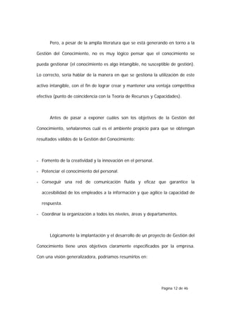 Pero, a pesar de la amplia literatura que se está generando en torno a la

Gestión del Conocimiento, no es muy lógico pensar que el conocimiento se

pueda gestionar (el conocimiento es algo intangible, no susceptible de gestión).

Lo correcto, sería hablar de la manera en que se gestiona la utilización de este

activo intangible, con el fin de lograr crear y mantener una ventaja competitiva

efectiva (punto de coincidencia con la Teoría de Recursos y Capacidades).



      Antes de pasar a exponer cuáles son los objetivos de la Gestión del

Conocimiento, señalaremos cuál es el ambiente propicio para que se obtengan

resultados válidos de la Gestión del Conocimiento:



- Fomento de la creatividad y la innovación en el personal.

- Potenciar el conocimiento del personal.

- Conseguir una red de comunicación fluida y eficaz que garantice la

  accesibilidad de los empleados a la información y que agilice la capacidad de

  respuesta.

- Coordinar la organización a todos los niveles, áreas y departamentos.



      Lógicamente la implantación y el desarrollo de un proyecto de Gestión del

Conocimiento tiene unos objetivos claramente especificados por la empresa.

Con una visión generalizadora, podríamos resumirlos en:




                                                               Página 12 de 46
 