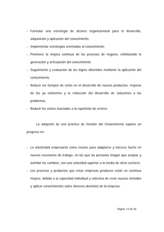 - Formular una estrategia de alcance organizacional para el desarrollo,

  adquisición y aplicación del conocimiento.

- Implementar estrategias orientadas al conocimiento.

- Promover la mejora continua de los procesos de negocio, enfatizando la

  generación y articulación del conocimiento.

- Seguimiento y evaluación de los logros obtenidos mediante la aplicación del

  conocimiento.

- Reducir los tiempos de ciclos en el desarrollo de nuevos productos, mejoras

  de los ya existentes y la reducción del desarrollo de soluciones a los

  problemas.

- Reducir los costes asociados a la repetición de errores.



      La adopción de una práctica de Gestión del Conocimiento supone un

progreso en:



- La elasticidad empresarial como resorte para adaptarse y hacerse fuerte en

  nuevos escenarios de trabajo, en los que las personas tengan que aceptar y

  asimilar los cambios, con una velocidad superior a la media de otros sectores.

- Los procesos y productos que estas empresas producen están en continua

  mejora, debido a la capacidad individual y colectiva de crear nuevos métodos

  y aplicar conocimientos sobre diversos dominios de la empresa.




                                                               Página 13 de 46
 