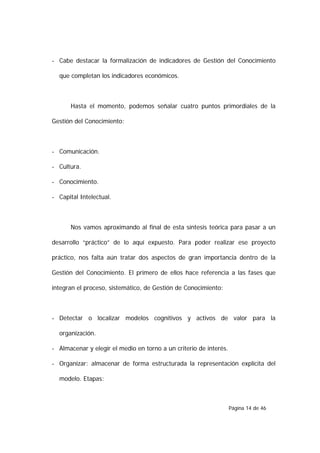 - Cabe destacar la formalización de indicadores de Gestión del Conocimiento

  que completan los indicadores económicos.



      Hasta el momento, podemos señalar cuatro puntos primordiales de la

Gestión del Conocimiento:



- Comunicación.

- Cultura.

- Conocimiento.

- Capital Intelectual.



      Nos vamos aproximando al final de esta síntesis teórica para pasar a un

desarrollo “práctico” de lo aquí expuesto. Para poder realizar ese proyecto

práctico, nos falta aún tratar dos aspectos de gran importancia dentro de la

Gestión del Conocimiento. El primero de ellos hace referencia a las fases que

integran el proceso, sistemático, de Gestión de Conocimiento:



- Detectar o localizar modelos cognitivos y activos de valor para la

  organización.

- Almacenar y elegir el medio en torno a un criterio de interés.

- Organizar: almacenar de forma estructurada la representación explícita del

  modelo. Etapas:



                                                                   Página 14 de 46
 