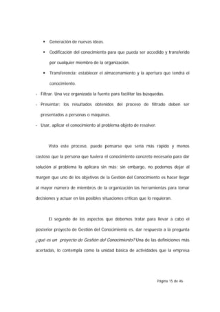    Generación de nuevas ideas.

       Codificación del conocimiento para que pueda ser accedido y transferido

        por cualquier miembro de la organización.

       Transferencia: establecer el almacenamiento y la apertura que tendrá el

        conocimiento.

- Filtrar. Una vez organizada la fuente para facilitar las búsquedas.

- Presentar: los resultados obtenidos del proceso de filtrado deben ser

  presentados a personas o máquinas.

- Usar, aplicar el conocimiento al problema objeto de resolver.



        Visto este proceso, puede pensarse que sería más rápido y menos

costoso que la persona que tuviera el conocimiento concreto necesario para dar

solución al problema lo aplicara sin más; sin embargo, no podemos dejar al

margen que uno de los objetivos de la Gestión del Conocimiento es hacer llegar

al mayor número de miembros de la organización las herramientas para tomar

decisiones y actuar en las posibles situaciones críticas que lo requieran.



        El segundo de los aspectos que debemos tratar para llevar a cabo el

posterior proyecto de Gestión del Conocimiento es, dar respuesta a la pregunta

¿qué es un proyecto de Gestión del Conocimiento? Una de las definiciones más

acertadas, lo contempla como la unidad básica de actividades que la empresa




                                                                  Página 15 de 46
 