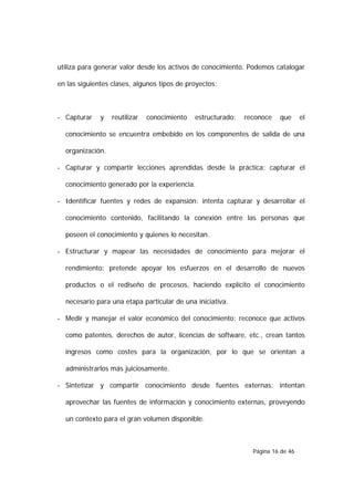 utiliza para generar valor desde los activos de conocimiento. Podemos catalogar

en las siguientes clases, algunos tipos de proyectos:



- Capturar    y   reutilizar   conocimiento   estructurado:   reconoce   que      el

  conocimiento se encuentra embebido en los componentes de salida de una

  organización.

- Capturar y compartir lecciones aprendidas desde la práctica: capturar el

  conocimiento generado por la experiencia.

- Identificar fuentes y redes de expansión: intenta capturar y desarrollar el

  conocimiento contenido, facilitando la conexión entre las personas que

  poseen el conocimiento y quienes lo necesitan.

- Estructurar y mapear las necesidades de conocimiento para mejorar el

  rendimiento: pretende apoyar los esfuerzos en el desarrollo de nuevos

  productos o el rediseño de procesos, haciendo explícito el conocimiento

  necesario para una etapa particular de una iniciativa.

- Medir y manejar el valor económico del conocimiento: reconoce que activos

  como patentes, derechos de autor, licencias de software, etc., crean tantos

  ingresos como costes para la organización, por lo que se orientan a

  administrarlos más juiciosamente.

- Sintetizar y compartir conocimiento desde fuentes externas: intentan

  aprovechar las fuentes de información y conocimiento externas, proveyendo

  un contexto para el gran volumen disponible.



                                                                Página 16 de 46
 