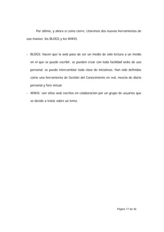 Por último, y ahora sí como cierre, citaremos dos nuevas herramientas de

uso masivo: los BLOGS y los WIKIS.



- BLOGS: hacen que la web pase de ser un medio de sólo lectura a un medio

  en el que se puede escribir, se pueden crear con toda facilidad webs de uso

  personal, se puede intercambiar toda clase de iniciativas. Han sido definidas

  como una herramienta de Gestión del Conocimiento en red, mezcla de diario

  personal y foro virtual.

- WIKIS: son sitios web escritos en colaboración por un grupo de usuarios que

  se decide a tratar sobre un tema.




                                                              Página 17 de 46
 
