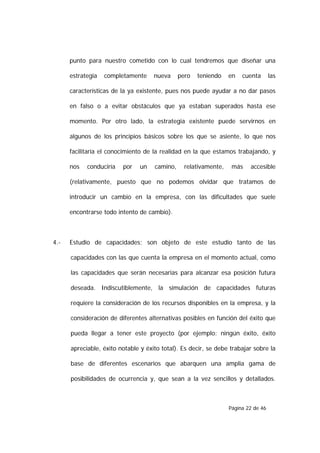 punto para nuestro cometido con lo cual tendremos que diseñar una

      estrategia   completamente     nueva     pero   teniendo    en   cuenta       las

      características de la ya existente, pues nos puede ayudar a no dar pasos

      en falso o a evitar obstáculos que ya estaban superados hasta ese

      momento. Por otro lado, la estrategia existente puede servirnos en

      algunos de los principios básicos sobre los que se asiente, lo que nos

      facilitaría el conocimiento de la realidad en la que estamos trabajando, y

      nos   conduciría   por    un   camino,     relativamente,    más    accesible

      (relativamente, puesto que no podemos olvidar que tratamos de

      introducir un cambio en la empresa, con las dificultades que suele

      encontrarse todo intento de cambio).



4.-   Estudio de capacidades; son objeto de este estudio tanto de las

      capacidades con las que cuenta la empresa en el momento actual, como

      las capacidades que serán necesarias para alcanzar esa posición futura

      deseada. Indiscutiblemente, la simulación de capacidades futuras

      requiere la consideración de los recursos disponibles en la empresa, y la

      consideración de diferentes alternativas posibles en función del éxito que

      pueda llegar a tener este proyecto (por ejemplo: ningún éxito, éxito

      apreciable, éxito notable y éxito total). Es decir, se debe trabajar sobre la

      base de diferentes escenarios que abarquen una amplia gama de

      posibilidades de ocurrencia y, que sean a la vez sencillos y detallados.



                                                                  Página 22 de 46
 
