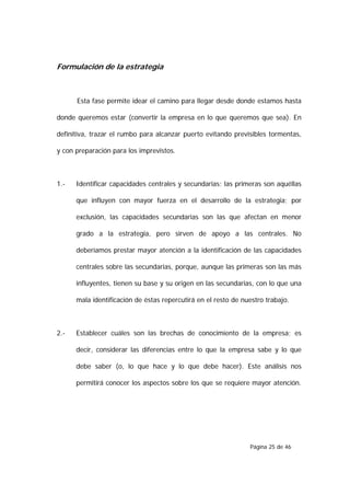 Formulación de la estrategia



      Esta fase permite idear el camino para llegar desde donde estamos hasta

donde queremos estar (convertir la empresa en lo que queremos que sea). En

definitiva, trazar el rumbo para alcanzar puerto evitando previsibles tormentas,

y con preparación para los imprevistos.



1.-   Identificar capacidades centrales y secundarias; las primeras son aquéllas

      que influyen con mayor fuerza en el desarrollo de la estrategia; por

      exclusión, las capacidades secundarias son las que afectan en menor

      grado a la estrategia, pero sirven de apoyo a las centrales. No

      deberíamos prestar mayor atención a la identificación de las capacidades

      centrales sobre las secundarias, porque, aunque las primeras son las más

      influyentes, tienen su base y su origen en las secundarias, con lo que una

      mala identificación de éstas repercutirá en el resto de nuestro trabajo.



2.-   Establecer cuáles son las brechas de conocimiento de la empresa; es

      decir, considerar las diferencias entre lo que la empresa sabe y lo que

      debe saber (o, lo que hace y lo que debe hacer). Este análisis nos

      permitirá conocer los aspectos sobre los que se requiere mayor atención.




                                                                Página 25 de 46
 