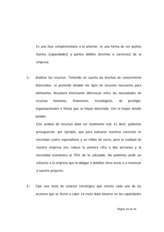 Es una fase complementaria a la anterior; es una forma de ver puntos

      fuertes (capacidades) y puntos débiles (brechas o carencias) de la

      empresa.



3.-   Analizar los recursos. Teniendo en cuenta las brechas de conocimiento

      detectadas, se pretende detallar los tipos de recursos necesarios para

      eliminarlas. Resultará interesante diferenciar entre las necesidades de

      recursos    humanos,     financieros,    tecnológicos,    de     prestigio,

      organizacionales o físicos que se hayan detectado. Con el mayor detalle

      posible.

      Este análisis de recursos debe ser totalmente real. Es decir, podemos

      presupuestar, por ejemplo, que para subsanar nuestras carencias se

      necesitan cuatro especialistas y un millón de euros, pero la realidad de

      nuestra empresa nos reduce la primera cifra a dos personas y la

      necesidad económica al 70% de lo calculado. No podemos pedir un

      esfuerzo a la empresa que la obligue a debilitar otras áreas o a renunciar

      a nuestro proyecto.



4.-   Fijar una meta de carácter estratégico que oriente cada una de las

      acciones que se lleven a cabo. La meta debe basarse en las capacidades



                                                               Página 26 de 46
 