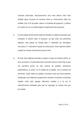 centrales detectadas. Necesariamente esta meta deberá estar bien

      definida (para encauzar las acciones hacia su consecución), debe ser

      medible (con el fin de poder valorar el resultado del proyecto), y deberá

      ser realista (si no, no tendría lógica la implantación del proyecto).



5.-   La meta fijada anteriormente debemos dividirla en objetivos parciales que

      facilitarán el control sobre el proyecto, ya que éstos nos permitirán

      disponer unos plazos de tiempo para ir realizando las actividades

      necesarias e ir valorando el grado de consecución. Estos objetivos deben

      cumplir las mismas características que la meta.



6.-   Al crear estos objetivos parciales y valorar su logro en tiempo y forma, se

      hace necesario ir creando diferentes escenarios hacia la meta final, lo que

      nos   permitirá   prever   un    alto   número    de   posibles   situaciones

      problemáticas, y contar, en la medida de lo posible, con la solución de

      antemano. Cubrir todos los posibles escenarios sería una tarea bastante

      complicada, pero debemos proponernos encontrar escenarios lo bastante

      amplios como para agrupar diferentes escollos y a la vez lo

      suficientemente detallados para que no supongan un retraso más que

      una ayuda.




                                                                  Página 27 de 46
 