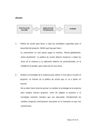 Diseño



      POLÍTICA DE                 ANÁLISIS DE                       DISEÑO
        ACCIÓN                    TECNOLOGÍA




1.-    Política de acción para llevar a cabo las actividades requeridas para el

       desarrollo del proyecto. Definir qué hay que hacer.

       Es conveniente en este punto seguir la máxima “Piensa globalmente.

       Actúa localmente”. La política de acción debería involucrar a todas las

       áreas de la empresa y su aplicación debería ser particularizada, en la

       medida de lo posible, para cada una de esas áreas.



2.-    Analizar la tecnología de la empresa para valorar si será apta o no para el

       proyecto, en función de la política de acción que se va a poner en

       marcha.

       No se debe tratar tanto de pensar en cambiar la tecnología de la empresa

       para integrar nuestro proyecto, como de adaptar el proyecto a la

       tecnología existente (siempre que sea adecuada), introduciendo los

       cambios (mejoras) estrictamente necesarios en el momento en que nos

       encontremos.




                                                                Página 29 de 46
 