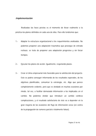 Implementación



      Realizadas las fases previas es el momento de llevar realmente a la

práctica los planes definidos en cada una de ellas. Para ello tendremos que:



1.-   Adaptar la estructura organizacional a los requerimientos analizados. No

      podemos proponer una adaptación traumática que provoque de entrada

      rechazo; se trata de proponer una adaptación progresiva y sin forzar

      tiempos.



2.-   Ejecutar los planes de acción. Igualmente, respetando plazos.



3.-   Crear el clima empresarial más favorable para la satisfacción del proyecto.

      Esto se podría conseguir informando de los resultados esperados, de los

      objetivos planificados, comunicar la estrategia, etc. Algo que parece

      completamente evidente, pero que es olvidado en muchas ocasiones por

      miedo, tal vez, a facilitar demasiada información a los implicados en el

      cambio. No podemos olvidar que introducir un cambio conlleva

      complicaciones, y el resultado satisfactorio de éste va a depender en la

      gran mayoría de las ocasiones del flujo de información veraz (en contra

      de la propagación de rumores parcial o totalmente falsos).




                                                               Página 31 de 46
 