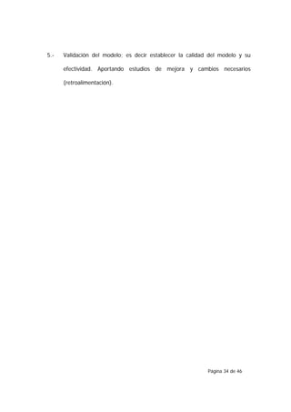 5.-   Validación del modelo; es decir establecer la calidad del modelo y su

      efectividad. Aportando estudios de mejora y cambios necesarios

      (retroalimentación).




                                                           Página 34 de 46
 