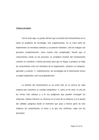 CONCLUSIONES



      Con lo visto aquí, se puede afirmar que la Gestión del Conocimiento no es

tanto un problema de tecnología, sino organizacional; no se trata tanto de

implementar un novedoso software y un potente hardware, sino de trabajar con

personas (evidentemente, tarea mucho más complicada). Puesto que el

conocimiento reside en las personas, la verdadera Gestión del Conocimiento

consiste en coordinar a dichas personas para que se llegue a producir un flujo

de conocimiento entre los miembros de la organización. Consiste en compartir,

aprender y enseñar. Y, evidentemente, las tecnologías de la información tienen

un papel importante, pero no preponderante.



      La Gestión del Conocimiento es un arma más en la carrera de cada

empresa por encontrar su ventaja competitiva. Y, como se ha visto, es una de

las armas más valiosas y a la vez peligrosas que pueden conseguir las

empresas. Valiosa mientras se conserva en el seno de la empresa y se le puede

dar utilidad; peligrosa desde el momento que pasa a formar parte de otra

empresa (el conocimiento, el arma a la que nos referimos, viaja con las

personas).




                                                              Página 36 de 46
 