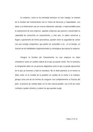 Es evidente, como se ha intentado destacar en este trabajo, la relación

de la Gestión del Conocimiento con la Teoría de Recursos y Capacidades. Los

datos y la información son un recurso altamente valorado, e imprescindible para

la subsistencia de una empresa; aquellas empresas que poseen o desarrollan la

capacidad de convertirlo en conocimiento, y más aún, lo saben conservar y

llegan a gestionarlo de forma provechosa, pueden tener la seguridad de contar

con una ventaja competitiva, que podrá ser sostenible o no, en el tiempo, en

función de las habilidades organizacionales y estratégicas que posea la empresa.



      Integrar la Gestión del Conocimiento en una empresa no debe

entenderse como un cambio radical de lo que ya puede existir. Por el contrario,

la integración debe ser un proceso adaptativo entre lo que se pueda aprovechar

de lo que ya tenemos y todo lo novedoso. No se debe plantear (o al menos se

debe evitar en la medida de lo posible) un cambio de la noche a la mañana,

porque sería una de las formas de asegurar casi completamente el fracaso del

plan; el proceso de cambio debe ser lo más natural posible, con el fin de evitar

rechazos o poder afrontar y reducir los que puedan surgir.




                                                               Página 37 de 46
 