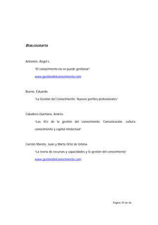 BIBLIOGRAFÍA



Arbonies, Ángel L.

      “El conocimiento no se puede gestionar”

      www.gestiondelconocimiento.com



Bueno, Eduardo.

      “La Gestión del Conocimiento: Nuevos perfiles profesionales”



Caballero Quintana, Andrés.

      “Las 4Cs de la gestión del conocimiento. Comunicación, cultura,

      conocimiento y capital intelectual”



Carrión Maroto, Juan y Marta Ortiz de Urbina.

      “La teoría de recursos y capacidades y la gestión del conocimiento”

      www.gestiondelconocimiento.com




                                                              Página 39 de 46
 