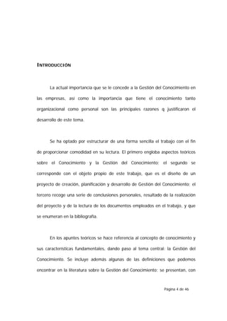 INTRODUCCIÓN



      La actual importancia que se le concede a la Gestión del Conocimiento en

las empresas, así como la importancia que tiene el conocimiento tanto

organizacional como personal son las principales razones q justificaron el

desarrollo de este tema.



      Se ha optado por estructurar de una forma sencilla el trabajo con el fin

de proporcionar comodidad en su lectura. El primero engloba aspectos teóricos

sobre el Conocimiento y la Gestión del Conocimiento; el segundo se

corresponde con el objeto propio de este trabajo, que es el diseño de un

proyecto de creación, planificación y desarrollo de Gestión del Conocimiento; el

tercero recoge una serie de conclusiones personales, resultado de la realización

del proyecto y de la lectura de los documentos empleados en el trabajo, y que

se enumeran en la bibliografía.



      En los apuntes teóricos se hace referencia al concepto de conocimiento y

sus características fundamentales, dando paso al tema central: la Gestión del

Conocimiento. Se incluye además algunas de las definiciones que podemos

encontrar en la literatura sobre la Gestión del Conocimiento; se presentan, con



                                                                Página 4 de 46
 