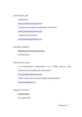 Carrión Maroto, Juan.

      “Conocimiento.”

      www.gestiondelconocimiento.com

      “Introducción conceptual a la gestión del conocimiento”

      www.gestiondelconocimiento.com

      “Gestión del Conocimiento”

      www.gestiondelconocmiento.com



Chiavenato, Adalberto.

      Administración de Recursos Humanos

      Ed. McGraw Hill



Codina Jiménez, Alexis.

      “Las comunicaciones interpersonales en el trabajo directivo. ¿Una

      herramienta para la gestión del conocimiento? “

      www.gestiondelconocimiento.com

      “Saber escuchar: para una buena gestión del conocimiento”

      www.rrhhmagazine.com



Davenport, Thomas O.

      Capital Humano

      Ed. Gestión 2000



                                                                Página 40 de 46
 