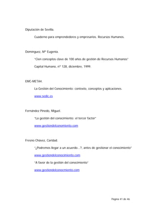 Diputación de Sevilla.

      Cuaderno para emprendedores y empresarios. Recursos Humanos.



Domínguez, Mª Eugenia.

      “Cien conceptos clave de 100 años de gestión de Recursos Humanos”

      Capital Humano, nº 128, diciembre, 1999.



EMC-META4.

      La Gestión del Conocimiento: contexto, conceptos y aplicaciones.

      www.sedic.es



Fernández Pinedo, Miguel.

      “La gestión del conocimiento: el tercer factor”

      www.gestiondelconomiento.com



Fresno Chávez, Caridad.

      “¿Podremos llegar a un acuerdo...?, antes de gestionar el conocimiento”

      www.gestiondelconocimiento.com

      “A favor de la gestión del conocimiento”

      www.gestiondelconocmiento.com




                                                              Página 41 de 46
 