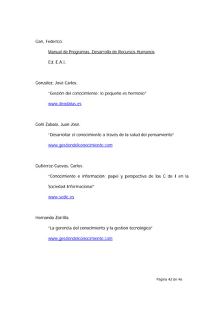 Gan, Federico.

      Manual de Programas. Desarrollo de Recursos Humanos

      Ed. E.A.I.



González, José Carlos.

      “Gestión del conocimiento: lo pequeño es hermoso”

      www.deadalus.es



Goñi Zabala, Juan José.

      “Desarrollar el conocimiento a través de la salud del pensamiento”

      www.gestiondelconocimiento.com



Gutiérrez-Cuevas, Carlos.

      “Conocimiento e información: papel y perspectiva de los C de I en la

      Sociedad Informacional”

      www.sedic.es



Hernando Zorrilla.

      “La gerencia del conocimiento y la gestión tecnológica”

      www.gestiondelconocimiento.com




                                                                Página 42 de 46
 