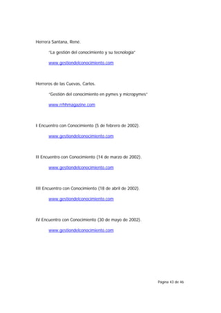 Herrera Santana, René.

      “La gestión del conocimiento y su tecnología”

      www.gestiondelconocimiento.com



Herreros de las Cuevas, Carlos.

      “Gestión del conocimiento en pymes y micropymes”

      www.rrhhmagazine.com



I Encuentro con Conocimiento (5 de febrero de 2002).

      www.gestiondelconocimiento.com



II Encuentro con Conocimiento (14 de marzo de 2002).

      www.gestiondelconocimiento.com



III Encuentro con Conocimiento (18 de abril de 2002).

      www.gestiondelconocimiento.com



IV Encuentro con Conocimiento (30 de mayo de 2002).

      www.gestiondelconocimiento.com




                                                         Página 43 de 46
 