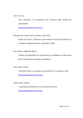 Lara, José Luis.

      “Diez respuestas a las preguntas más frecuentes sobre gestión del

      conocimiento”

      www.gestiondelconocimiento.com



Manzano Soto, Nuria y Pérez González, Juan Carlos.

      Dossier de lecturas. Orientación y Desarrollo de los Recursos Humanos en

      la Pequeña y Mediana Empresa. 2002-2003. UNED.



Pavez Salazar, Alejandro Andrés.

      “Modelo de implantación del conocimiento y tecnologías de Información

      para la Generación de Ventajas Competitivas”



Pérez López, Susana.

      “Elementos clave en la gestión del conocimiento. Un estudio de casos”

      www.gestiondelconocimiento.com



Portela Peñas, Paloma.

      “La gestión del conocimiento en la economía del valor”

      www.gestiondelconocimiento.com




                                                               Página 44 de 46
 