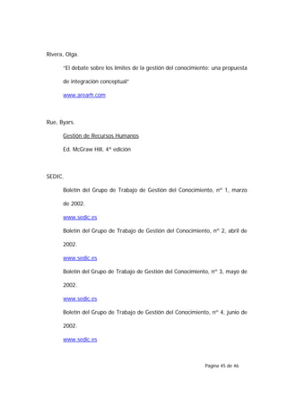 Rivera, Olga.

      “El debate sobre los límites de la gestión del conocimiento: una propuesta

      de integración conceptual”

      www.arearh.com



Rue, Byars.

      Gestión de Recursos Humanos

      Ed. McGraw Hill, 4ª edición



SEDIC.

      Boletín del Grupo de Trabajo de Gestión del Conocimiento, nº 1, marzo

      de 2002.

      www.sedic.es

      Boletín del Grupo de Trabajo de Gestión del Conocimiento, nº 2, abril de

      2002.

      www.sedic.es

      Boletín del Grupo de Trabajo de Gestión del Conocimiento, nº 3, mayo de

      2002.

      www.sedic.es

      Boletín del Grupo de Trabajo de Gestión del Conocimiento, nº 4, junio de

      2002.

      www.sedic.es



                                                               Página 45 de 46
 