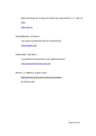 Boletín del Grupo de Trabajo de Gestión del Conocimiento, nº 5, sept. de

      2002.

      www.sedic.es



Soto Maldonado, Luis Daniel.

      “Un reporte de Administración de Conocimiento”

      www.luisdans.com



Viedma Martí, José María.

      “La gestión del conocimiento y del capital intelectual”

      www.gestiuondelconocimiento.com



Werther, Jr. William B. y Davis, Keith

      Administración de Personal y Recursos Humanos

      Ed. McGraw Hill




                                                                Página 46 de 46
 